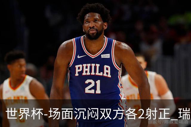 世界杯-场面沉闷双方各2射正 瑞士0-0哥伦比亚进加时